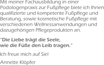 Mit meiner Fachausbildung in einer Podologenpraxis zur Fußpflege biete ich Ihnen qualifizierte und kompetente Fußpflege und Beratung, sowie kosmetische Fußpflege mit verschiedenen Wellnessanwendungen und dazugehörigen Pflegeprodukten an.  “Die Liebe trägt die Seele, wie die Füße den Leib tragen.” Ich freue mich auf Sie! Annette Klöpfer