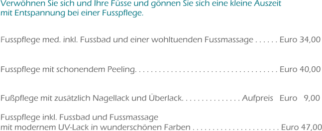 Verwöhnen Sie sich und Ihre Füsse und gönnen Sie sich eine kleine Auszeit mit Entspannung bei einer Fusspflege.  Fusspflege med. inkl. Fussbad und einer wohltuenden Fussmassage . . . . . . Euro 34,00   Fusspflege mit schonendem Peeling. . . . . . . . . . . . . . . . . . . . . . . . . . . . . . . . . . . . Euro 40,00   Fußpflege mit zusätzlich Nagellack und Überlack. . . . . . . . . . . . . . . Aufpreis   Euro   9,00 	 Fusspflege inkl. Fussbad und Fussmassage mit modernem UV-Lack in wunderschönen Farben . . . . . . . . . . . . . . . . . . . . . . Euro 47,00