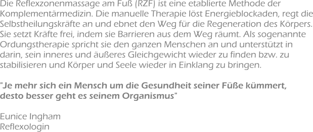 Die Reflexzonenmassage am Fuß (RZF) ist eine etablierte Methode der Komplementärmedizin. Die manuelle Therapie löst Energieblockaden, regt die Selbstheilungskräfte an und ebnet den Weg für die Regeneration des Körpers. Sie setzt Kräfte frei, indem sie Barrieren aus dem Weg räumt. Als sogenannte Ordungstherapie spricht sie den ganzen Menschen an und unterstützt in darin, sein inneres und äußeres Gleichgewicht wieder zu finden bzw. zu stabilisieren und Körper und Seele wieder in Einklang zu bringen.  "Je mehr sich ein Mensch um die Gesundheit seiner Füße kümmert, desto besser geht es seinem Organismus"  Eunice Ingham Reflexologin