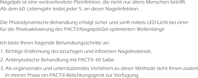 Nagelpilz ist eine weitverbreitete Pilzinfektion, die nicht nur ältere Menschen betrifft. Ab dem 60. Lebensjahr leidet jeder 5. an dieser Nagelinfektion.  Die Photodynamische Behandlung erfolgt sicher und sanft mittels LED-Licht bei einer für die Photoaktivierung des PACT®NagelpilzGel optimierten Wellenlänge  Ich biete Ihnen folgende Behandlungsschritte an: 1. Richtige Entfernung des brüchigen und infizierten Nagelmaterials. 2. Antimykotische Behandlung mit PACT® 40 Salbe. 3. Als ergänzendes und unterstützendes Verfahren zu dieser Methode steht Ihnen zudem     in meiner Praxis ein PACT®-Belichtungsgerät zur Verfügung.