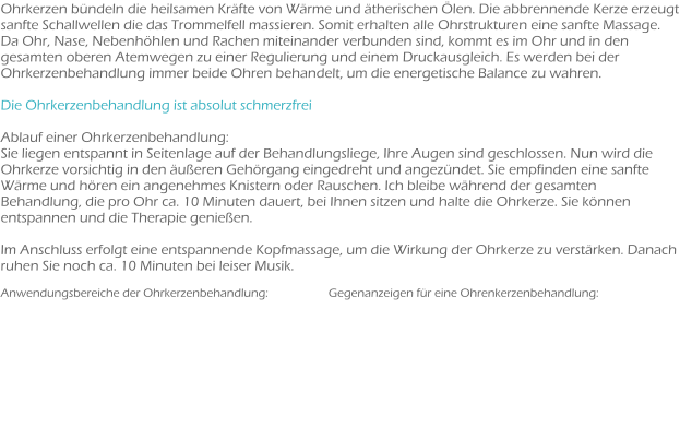 Ohrkerzen bündeln die heilsamen Kräfte von Wärme und ätherischen Ölen. Die abbrennende Kerze erzeugt sanfte Schallwellen die das Trommelfell massieren. Somit erhalten alle Ohrstrukturen eine sanfte Massage. Da Ohr, Nase, Nebenhöhlen und Rachen miteinander verbunden sind, kommt es im Ohr und in den gesamten oberen Atemwegen zu einer Regulierung und einem Druckausgleich. Es werden bei der Ohrkerzenbehandlung immer beide Ohren behandelt, um die energetische Balance zu wahren.  Die Ohrkerzenbehandlung ist absolut schmerzfrei  Ablauf einer Ohrkerzenbehandlung: Sie liegen entspannt in Seitenlage auf der Behandlungsliege, Ihre Augen sind geschlossen. Nun wird die Ohrkerze vorsichtig in den äußeren Gehörgang eingedreht und angezündet. Sie empfinden eine sanfte Wärme und hören ein angenehmes Knistern oder Rauschen. Ich bleibe während der gesamten Behandlung, die pro Ohr ca. 10 Minuten dauert, bei Ihnen sitzen und halte die Ohrkerze. Sie können entspannen und die Therapie genießen.  Im Anschluss erfolgt eine entspannende Kopfmassage, um die Wirkung der Ohrkerze zu verstärken. Danach ruhen Sie noch ca. 10 Minuten bei leiser Musik.  Anwendungsbereiche der Ohrkerzenbehandlung:	             Gegenanzeigen für eine Ohrenkerzenbehandlung: